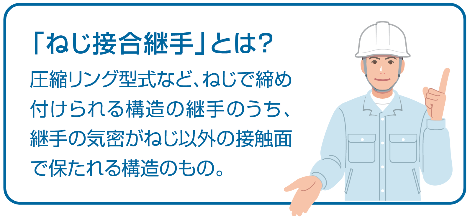 「ねじ接合継手」とは？圧縮リング型式など、ねじで締め付けられる構造の継手のうち、継手の気密がねじ以外の接触面で保たれる構造のもの。